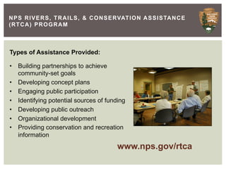 N P S R I V E R S , T R A I L S , & C O N S E RVAT I O N A S S I S TA N C E
(RTCA) PROGRAM



Types of Assistance Provided:

•  Building partnerships to achieve
   community-set goals
•  Developing concept plans
•  Engaging public participation
•  Identifying potential sources of funding
•  Developing public outreach
•  Organizational development
•  Providing conservation and recreation
   information
                                              www.nps.gov/rtca
 