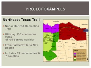 PROJECT EXAMPLES

Northeast Texas Trail
¡  Non-motorized Recreation
    Trail

¡  Utilizing 130 continuous
    miles
    of rail-banked corridor

¡  From Farmersville to New
    Boston

¡  Includes 13 communities &
    7 counties
 