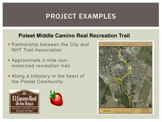 PROJECT EXAMPLES

     Poteet Middle Camino Real Recreation Trail
¡  Partnership between the City and
    NHT Trail Association

¡  Approximate 2-mile non-
    motorized recreation trail

¡  Along a tributary in the heart of
    the Poteet Community
 