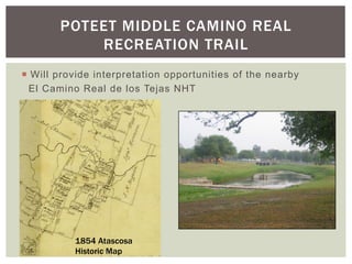 POTEET MIDDLE CAMINO REAL
            RECREATION TRAIL
¡  Will provide interpretation opportunities of the nearby
   El Camino Real de los Tejas NHT




           1854 Atascosa
           Historic Map
 