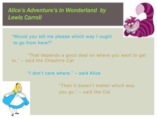 Alice’s Adventure’s in Wonderland by
Lewis Carroll


 “Would you tell me please which way I ought
  to go from here?”

         “That depends a good deal on where you want to get
 to.” – said the Cheshire Cat

       “I don’t care where.” – said Alice

                     “Then it doesn’t matter which way
                     you go.” – said the Cat
 