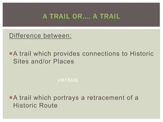 A TRAIL OR…. A TRAIL

Difference between:

¡ A trail which provides connections to Historic
   Sites and/or Places

                versus

¡ A trail which portrays a retracement of a
   Historic Route
 