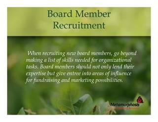 Board Member
Recruitment
When recruiting new board members, go beyond
making a list of skills needed for organizational
tasks. Board members should not only lend their
expertise but give entree into areas of influence
for fundraising and marketing possibilities.

 