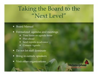 Taking the Board to the
“Next Level”
 Board Manual
 Formalized agendas and meetings





Time limits on agenda items
Plan ahead
Send reports in advance
Consent Agenda

 Do not let staff dominate
 Bring in outside speakers
 Visit other organizations

 