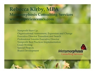 Rebecca Kirby, MPA

Metamorphosis Consulting Services
www.experiencemcs.com
Nonprofit Start-Up
Organizational Assessment, Expansion and Change
Executive Director Transition and Search
Professional Interim Executive Director
Nonprofit Best Practices Implementation
Grant Writing
Special Projects
Board Development

 