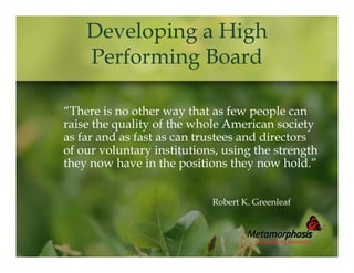 Developing a High
Performing Board
“There is no other way that as few people can
raise the quality of the whole American society
as far and as fast as can trustees and directors
of our voluntary institutions, using the strength
they now have in the positions they now hold.”
Robert K. Greenleaf

 