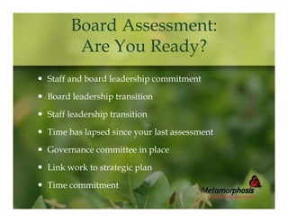 Board Assessment:
Are You Ready?
 Staff and board leadership commitment
 Board leadership transition
 Staff leadership transition
 Time has lapsed since your last assessment
 Governance committee in place
 Link work to strategic plan
 Time commitment

 
