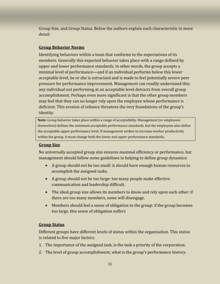 11
Group Size, and Group Status. Below the authors explain each characteristic in more
detail:
Group Behavior Norms
Identifying behaviors within a team that conforms to the expectations of its
members. Generally this expected behavior takes place with a range defined by
upper and lower performance standards. In other words, the group accepts a
minimal level of performance—and if an individual performs below this lower
acceptable level, he or she is ostracized and is made to feel potentially severe peer
pressure for performance improvement. Management can readily understand this:
any individual not performing at an acceptable level detracts from overall group
accomplishment. Perhaps even more significant is that the other group members
may feel that they can no longer rely upon the employee whose performance is
deficient. This erosion of reliance threatens the very foundations of the group’s
identity.
Note: Group behavior takes place within a range of acceptability. Management (or employees
themselves) defines the minimum acceptable performance standards, but the employees also define
the acceptable upper performance level. If management wishes to increase worker productivity
within the group, it must change both the lower and upper performance standards.
Group Size
No universally accepted group size ensures maximal efficiency or performance, but
management should follow some guidelines in helping to define group dynamics:
• A group should not be too small: it should have enough human resources to
accomplish the assigned tasks.
• A group should not be too large: too many people make effective
communication and leadership difficult.
• The ideal group size allows its members to know and rely upon each other: if
there are too many members, some will disengage.
• Members should feel a sense of obligation to the group: if the group becomes
too large, this sense of obligation suffers
Group Status
Different groups have different levels of status within the organization. This status
is related to five major factors:
1. The importance of the assigned task, is the task a priority of the corporation.
2. The level of group accomplishment, what is the group’s performance history.
 