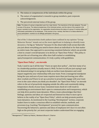 12
3. The status or competencies of the individuals within the group
4. The nature of organization’s rewards to group members, past corporate
acknowledgement.
5. The perceived external status of the group.
Note: The status of a group is dependent upon four major factors: The importance of the task assigned, The past
success of the group, The status/competencies of the individual workers, and the nature of the rewards to the
group’s members by the organization. An organization should enhance the status of a group if it wishes willing and
enthusiastic participation by its employees. If the reverse is true –namely, that there is no status attached to
group participation—workers do not willingly participate in the group.
3
Out of the 3 characteristics both authors have outlined in my opinion “Group
Behavior Norms” stands out as the most significant in helping to identify team
dynamics. I’m big on “behavior” because it’s the observable truth serum that tells
you just about everything you need to know about an individual or for that matter
an entire team. One approach to uncovering consistent behavior which can provide
a hint to a team’s overall dynamic is to devise an “Open Door Policy”. This policy is
not just the act of leaving your office door half-cracked or establishing
open/transparent communication; it’s truly a policy with guidelines.
“Open Door Policy”…on steroids
Yeah, I used to say it all the time “I have an open door policy”….but how many of us
in a leadership position actually mean it. Well, I’m here to tell you just saying it and
not demonstrating it is not going to help un-surface team dynamics and could
impact negatively your relationship with your team. From a managerial standpoint
being the eyes and ears of your team requires more than just leaving your office
door cracked, you’ll have to set up a practice to proactively engage with your team
even in the cases where you think you shouldn’t. An “Open Door Policy” on steroids
refers to the act of proactively stepping outside the office and consistently taking
temperature checks of your team. Consistent team check-in’s will result in
establishing an environment that’s open to communication and transparency, which
can help drive positive team dynamics. When a team acknowledges that their
feelings, opinions and ideas are respected and listened too they’re more apt to
believe in the reality of an “Open Door Policy”, which can help promote positive
team dynamics. As mentioned in the Coaching “Development” section, corporate
leaders have to make a conscious effort to establish vehicles, methods, and
processes (e.g. Coaching “Development” process) for open communication.
Uncovering the behaviors, opinions and ideas of employees let’s face it is not often
high on the priority list yet most corporate leaders understand that an engaging
3
Management 2
nd
Edition by Patrick j. Montana & Bruce H. Charnov
 