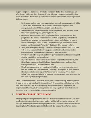 13
inspired employee makes for a profitable company. To be clear NO manager can
afford to set aside time for a “kumbayah” fire side chat every day at the office, but
there should be a structure in place to ensure an environment that encourages open
dialogue exists:
• Review and analyze how your organization currently communicates. Is it like
a spider web, where there are too many communication points with
ambiguous direction? This can impact team dynamics.
• Managers should build communication strategies into their business plans
that reinforce sharing and gathering feedback.
• Consistently communicate with employees about….communication. Ask
people how the current communication system helps them perform their
jobs. Discuss your current communication culture and whether or how it
should be changed. This is a GREAT way to encourage involvement in the
process and demonstrate “behavior” that this will be a sincere effort.
• With your employees develop a communication philosophy that EVERYONE
will be held accountable too. Every person on the team has input on the
communication strategy thus it encourages team alignment.
• Develop “team advocacy” where there’s governance around contributing and
the sharing of ideas and knowledge.
• Importantly, build follow up mechanisms that respond to all feedback, and
ideas. Team members should feel that they’re being heard and that their
correspondence isn’t placed in a black hole.
• Finally, as management be receptive to the ideas you hear….even the ones
that are several feet “out of the box”. Showing a willingness to hear about an
idea demonstrates once again the “behavior” of practicing “Open Door
Policy”, and importantly helps to promote a team dynamic that welcomes the
free flow of potentially great ideas.
Great Team Development “Dynamics” takes great team leadership. As management
it is up to you to learn and cultivate your team’s dynamics that will place you in the
best position to succeed. Poor leadership that ignores or takes for granted the
importance of learning their team dynamics not only negatively impacts the team,
but it can have a profound effect on the organization.
V. TEAM “LEADERSHIP” DEVELOPMENT
The highest performing teams that have the most consistent success don’t just have
one leader at the top…but have many leaders within. Self-governing teams are all
the rage these days however developing a team that can be led on occasion itself is a
daunting task. Who has the potential to be leader(s) on your team? What makes
 