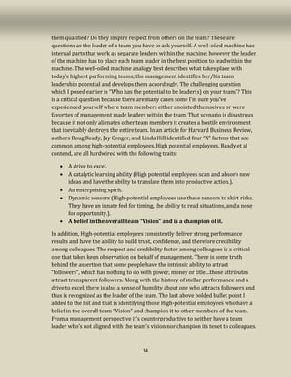 14
them qualified? Do they inspire respect from others on the team? These are
questions as the leader of a team you have to ask yourself. A well-oiled machine has
internal parts that work as separate leaders within the machine; however the leader
of the machine has to place each team leader in the best position to lead within the
machine. The well-oiled machine analogy best describes what takes place with
today’s highest performing teams; the management identifies her/his team
leadership potential and develops them accordingly. The challenging question
which I posed earlier is “Who has the potential to be leader(s) on your team”? This
is a critical question because there are many cases some I’m sure you’ve
experienced yourself where team members either anointed themselves or were
favorites of management made leaders within the team. That scenario is disastrous
because it not only alienates other team members it creates a hostile environment
that inevitably destroys the entire team. In an article for Harvard Business Review,
authors Doug Ready, Jay Conger, and Linda Hill identified four “X” factors that are
common among high-potential employees. High potential employees, Ready et al
contend, are all hardwired with the following traits:
• A drive to excel.
• A catalytic learning ability (High potential employees scan and absorb new
ideas and have the ability to translate them into productive action.).
• An enterprising spirit.
• Dynamic sensors (High-potential employees use these sensors to skirt risks.
They have an innate feel for timing, the ability to read situations, and a nose
for opportunity.).
• A belief in the overall team “Vision” and is a champion of it.
In addition, High-potential employees consistently deliver strong performance
results and have the ability to build trust, confidence, and therefore credibility
among colleagues. The respect and credibility factor among colleagues is a critical
one that takes keen observation on behalf of management. There is some truth
behind the assertion that some people have the intrinsic ability to attract
“followers”, which has nothing to do with power, money or title…those attributes
attract transparent followers. Along with the history of stellar performance and a
drive to excel, there is also a sense of humility about one who attracts followers and
thus is recognized as the leader of the team. The last above bolded bullet point I
added to the list and that is identifying those High-potential employees who have a
belief in the overall team “Vision” and champion it to other members of the team.
From a management perspective it’s counterproductive to neither have a team
leader who’s not aligned with the team’s vision nor champion its tenet to colleagues.
 