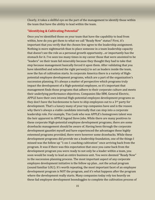 15
Clearly, it takes a skillful eye on the part of the management to identify those within
the team that have the ability to lead within the team.
“Identifying & Cultivating Potential”
Once you’ve identified those on your team that have the capability to lead from
within, how do you get them to what we call “Ready Now” status? First, it’s
important that you verify that the chosen few agree to the leadership assignment.
Nothing is more nightmarish than to place someone in a team leadership capacity
that doesn’t see the role as a personal growth opportunity…or importantly has the
stomach for it. I’ve seen too many times in my career those that were anointed to be
“leaders” on their team fail miserably because they thought they had to take that
step because management basically forced it upon them. After validating that you
have identified and selected the right person(s) to act as leaders inside the team,
now the fun of cultivation starts. In corporate America there is a variety of High-
potential employee development programs, which are a part of the organization’s
succession planning. It’s always a matter of perspective which programs truly
impact the development of a High-potential employee, so it’s important that
management finds those programs that adhere to their corporate culture and meets
their underlying performance objectives. Companies like IBM, General Electric,
APPLE have their own internal High-potential employee development programs so
they don’t have the burdensome to have to ship employees out to a 3rd party for
development. That’s a luxury many of your top companies have and is the reason
why there’s always a viable candidate internally that can step into a corporate
leadership role. For example, Tim Cook who was APPLE’s homegrown talent was
the heir apparent to APPLE legend Steve Jobs. While there are many positives to
these corporate High-potential employee development programs, there are some
drawbacks management should be aware of. Having been through the corporate
development gauntlet myself and have experienced the advantages these highly
esteemed programs provided, there were however some drawbacks. While these
development programs did provide me a leadership foundation, one of the things I
missed was the follow up “1-on-1 coaching cultivation” once arriving back from the
program. It was if there was this expectation that once you came back from the
development program you were ready to not only be a leader within a team, you
soon would be ready to lead an entire business unit. You were deemed “Ready Now”
in the succession planning process. The most important aspect of any corporate
employee development initiative is the follow up plan…not the actual program
(sound familiar LOL!). It’s worth repeating, the most important facet of an employee
development program is NOT the program, and it’s what happens after the program
where the development really starts. Many companies today rely too heavily on
these fad employee development boondoggles to complete the cultivation process of
 
