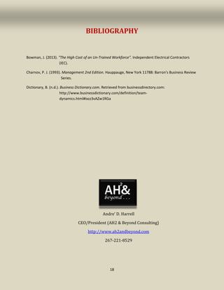 18
BIBLIOGRAPHY
Bowman, J. (2013). "The High Cost of an Un-Trained Workforce". Independent Electrical Contractors
(IEC).
Charnov, P. J. (1993). Management 2nd Edition. Hauppauge, New York 11788: Barron's Business Review
Series.
Dictionary, B. (n.d.). Business Dictionary.com. Retrieved from businessdirectory.com:
http://www.businessdictionary.com/definition/team-
dynamics.html#ixzz3vAZw1RGa
Andre’ D. Harrell
CEO/President (AH2 & Beyond Consulting)
http://www.ah2andbeyond.com
267-221-8529
 