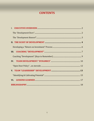 1
CONTENTS
I. EXECUTIVE OVERVIEW....................................................................................................2
The “DevelopmentChore”..........................................................................................................2
The “Development Reward”......................................................................................................3
II. THE $COST OF DEVELOPMENT ......................................................................... 4
Developing a “Return on Investment” Process.................................................................6
III. COACHING “DEVELOPMENT”....................................................................................7
Coaching “Development” (Keys to Remember)................................................................9
IV. TEAM DEVELOPMENT “DYNAMICS” .................................................................. 10
“Open Door Policy”…on steroids ........................................................................................ 12
V. TEAM “LEADERSHIP” DEVELOPMENT..........................................................13
“Identifying & Cultivating Potential”................................................................................. 15
VI. LESSONS LEARNED...................................................................................................... 17
BIBLIOGRAPHY......................................................................................................................... 18
 