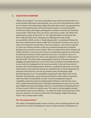 2
I. EXECUTIVE OVERVIEW
“What’s the problem”? You have assembled some of the best talent there is, a
team chocked with talent and potential...yet every year the performance does
not correlate to the talent hype. Right about this time senior management has
become frustrated because of the investment made on constructing this
world class talent, and begins pointing the crosshairs toward your direction
as the leader of the team. Now, you have a decision to make “do I blame the
performance solely on the team” or “do I take the blame and hope for the
best” both decisions have consequences. Blaming the team avoids
accountability which carries a “leadership penalty”, accepting full blame for
the team’s performance doesn’t soften the circumstance because now you’re
seen as incompetent. Sounds like a lose lose situation…and it most certainly
is. There are leaders of teams at this very moment facing such a problem,
perhaps you yourself are one of them. There is a bittersweet silver lining to all
of this and that is everyone who’s been in a leadership capacity for some time
has had some iteration of this experience (so you’re not alone). There is a
lesson to be gained however from such experience and that is “talent doesn’t
develop itself”. This idea of throwing together the best of the best and just
plugging and playing doesn’t work. Every year in business (including sports)
we are told who is going to be the most successful or have the best record
based on this earth shaking talent. However, predictions like these are rarely
made based on development instead we substitute the word development for
potential which the two can’t be any farther apart. Developing a high
performing team is an “accountability assignment” that solely rests on the
shoulder of leadership, a team that has potential is often taken for granted
with very little accountability. In other words development requires
culpability, potential requires being hopeful. Perhaps in the last few years
we’ve underestimated the power of people development because we’re in the
age of lightning speed technology where it’s assumed that everything there is
to know is just a click of a button away. The need to be thoroughly coached
and trained is seen as less efficient…we want the ready-made superstar in the
next two minutes. I’m sorry to advise that “Developing a High Performing
Team” isn’t a ready-made reality.
The “DevelopmentChore”
The reality is developing people let alone a team is a time consuming, physical, and
mental exercise which is probably the reason it’s often avoided. Development is a
 