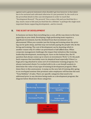 4
against such a general statement what shouldn’t get loss however is that talent
has to be nurtured and cultivated otherwise it’s just potential. So, the work is in
the proverbial details in this case development in order to reach that
“Development Reward”. The proverb “Give a man a fish and you feed him for a
day; teach a man to fish and you feed him for a lifetime” is perhaps the single most
important theme supporting development…and its reward.
II. THE $COST OF DEVELOPMENT
In business we know that everything has a cost...all the way down to the lone
paperclip on your desk. Developing a high performing team requires a
significant investment, but the dividend from that investment can be
phenomenal. When you consider just the hiring and training alone the price
tag can be quite steep, and that may not include paying the people who do the
hiring and training. The cost of development can be daunting which is
another reason why it’s either un-prioritized or half a$$ed done. When
corporate management challenges the impact that initiatives like training,
leadership development, mentoring etc. have on the bottom line, the #1
question that always comes up is return on investment (“R.O.I.”). It’s the push
back response that inevitably rears its skeptical head especially if there’s a
huge price tag attached to some sort of revolutionize training program. I’ve
always instructed clients I’ve worked with to do a cost-benefit analysis to
determine the value of any type of training & development program. Often
times there is this anxiousness to jump on the new fad of training after going
to an overhyped seminar that promises sales employees will become the next
“Tony Robbins” of sales. There are specific categories that need to be
addressed prior to any decision being made on a development program; the
diagram below illustrates those categories:
 