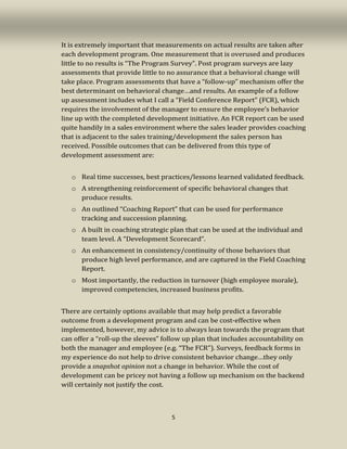 5
It is extremely important that measurements on actual results are taken after
each development program. One measurement that is overused and produces
little to no results is “The Program Survey”. Post program surveys are lazy
assessments that provide little to no assurance that a behavioral change will
take place. Program assessments that have a “follow-up” mechanism offer the
best determinant on behavioral change…and results. An example of a follow
up assessment includes what I call a “Field Conference Report” (FCR), which
requires the involvement of the manager to ensure the employee’s behavior
line up with the completed development initiative. An FCR report can be used
quite handily in a sales environment where the sales leader provides coaching
that is adjacent to the sales training/development the sales person has
received. Possible outcomes that can be delivered from this type of
development assessment are:
o Real time successes, best practices/lessons learned validated feedback.
o A strengthening reinforcement of specific behavioral changes that
produce results.
o An outlined “Coaching Report” that can be used for performance
tracking and succession planning.
o A built in coaching strategic plan that can be used at the individual and
team level. A “Development Scorecard”.
o An enhancement in consistency/continuity of those behaviors that
produce high level performance, and are captured in the Field Coaching
Report.
o Most importantly, the reduction in turnover (high employee morale),
improved competencies, increased business profits.
There are certainly options available that may help predict a favorable
outcome from a development program and can be cost-effective when
implemented, however, my advice is to always lean towards the program that
can offer a “roll-up the sleeves” follow up plan that includes accountability on
both the manager and employee (e.g. “The FCR”). Surveys, feedback forms in
my experience do not help to drive consistent behavior change…they only
provide a snapshot opinion not a change in behavior. While the cost of
development can be pricey not having a follow up mechanism on the backend
will certainly not justify the cost.
 