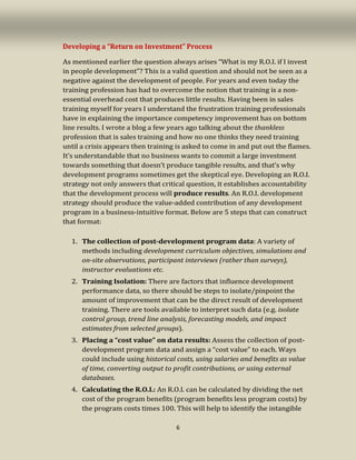 6
Developing a “Return on Investment” Process
As mentioned earlier the question always arises “What is my R.O.I. if I invest
in people development”? This is a valid question and should not be seen as a
negative against the development of people. For years and even today the
training profession has had to overcome the notion that training is a non-
essential overhead cost that produces little results. Having been in sales
training myself for years I understand the frustration training professionals
have in explaining the importance competency improvement has on bottom
line results. I wrote a blog a few years ago talking about the thankless
profession that is sales training and how no one thinks they need training
until a crisis appears then training is asked to come in and put out the flames.
It’s understandable that no business wants to commit a large investment
towards something that doesn’t produce tangible results, and that’s why
development programs sometimes get the skeptical eye. Developing an R.O.I.
strategy not only answers that critical question, it establishes accountability
that the development process will produce results. An R.O.I. development
strategy should produce the value-added contribution of any development
program in a business-intuitive format. Below are 5 steps that can construct
that format:
1. The collection of post-development program data: A variety of
methods including development curriculum objectives, simulations and
on-site observations, participant interviews (rather than surveys),
instructor evaluations etc.
2. Training Isolation: There are factors that influence development
performance data, so there should be steps to isolate/pinpoint the
amount of improvement that can be the direct result of development
training. There are tools available to interpret such data (e.g. isolate
control group, trend line analysis, forecasting models, and impact
estimates from selected groups).
3. Placing a “cost value” on data results: Assess the collection of post-
development program data and assign a “cost value” to each. Ways
could include using historical costs, using salaries and benefits as value
of time, converting output to profit contributions, or using external
databases.
4. Calculating the R.O.I.: An R.O.I. can be calculated by dividing the net
cost of the program benefits (program benefits less program costs) by
the program costs times 100. This will help to identify the intangible
 