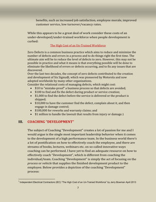 7
benefits, such as increased job satisfaction, employee morale, improved
customer service, low turnover/vacancy rates.
While this appears to be a great deal of work consider these costs of an
under-developed/under-trained workforce when people development is
curbed:
The High Cost of an Un-Trained Workforce
Zero Defects is a common business practice which aims to reduce and minimize the
number of defects and errors in a process and to do things right the first time. The
ultimate aim will be to reduce the level of defects to zero. However, this may not be
possible in practice and what it means is that everything possible will be done to
eliminate the likelihood of errors or defects occurring, and to fix any issues that are
discovered.
Over the last two decades, the concept of zero defects contributed to the creation
and development of Six Sigma®, which was pioneered by Motorola and now
adopted worldwide by many other organizations.
Consider the relational costs of managing defects, which might cost:
• $10 to "mistake-proof" a business process so that defects are avoided;
• $100 to find and fix the defect during product or service creation;
• $1,000 to find the defect before the service is delivered or the product is
shipped;
• $10,000 to have the customer find the defect, complain about it, and then
engage in damage control;
• $100,000 for reworks and warranty claims; and
• $1 million to handle the lawsuit that results from injury or damage.1
III. COACHING “DEVELOPMENT”
The subject of Coaching “Development” creates a lot of passion for me and I
would argue is the single most important leadership behavior when it comes
to the development of a high performance team. In the business world there’s
a lot of pontification on how to effectively coach the employee, and there are
streams of books, lectures, webinars etc. on so-called innovative ways
coaching can be performed. I have yet to find an adequate resource on how to
effectively coach “Development”, which is different from coaching the
individual/team. Coaching “Development” is simply the act of focusing on the
process or vehicle that supplies the finished development product to the
employee. Below provides a depiction of the coaching “Development”
process:
1
Independent Electrical Contractors (IEC) “The High Cost of an Un-Trained Workforce” by Jerry Bowman April 2013
 