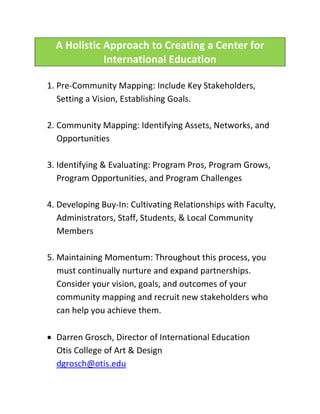 A Holistic Approach to Creating a Center for
             International Education

1. Pre-Community Mapping: Include Key Stakeholders,
   Setting a Vision, Establishing Goals.

2. Community Mapping: Identifying Assets, Networks, and
   Opportunities

3. Identifying & Evaluating: Program Pros, Program Grows,
   Program Opportunities, and Program Challenges

4. Developing Buy-In: Cultivating Relationships with Faculty,
   Administrators, Staff, Students, & Local Community
   Members

5. Maintaining Momentum: Throughout this process, you
   must continually nurture and expand partnerships.
   Consider your vision, goals, and outcomes of your
   community mapping and recruit new stakeholders who
   can help you achieve them.

 Darren Grosch, Director of International Education
  Otis College of Art & Design
  dgrosch@otis.edu
 