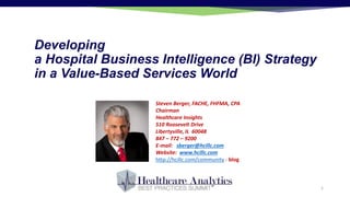 Developing
a Hospital Business Intelligence (BI) Strategy
in a Value-Based Services World
Steven Berger, FACHE, FHFMA, CPA
Chairman
Healthcare Insights
510 Roosevelt Drive
Libertyville, IL 60048
847 – 772 – 9200
E-mail: sberger@hcillc.com
Website: www.hcillc.com
http://hcillc.com/community - blog
1
 