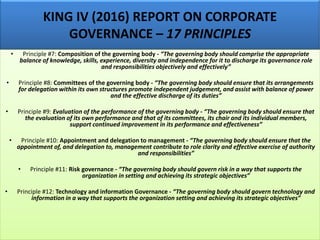 KING IV (2016) REPORT ON CORPORATE
GOVERNANCE – 17 PRINCIPLES
• Principle #7: Composition of the governing body - “The governing body should comprise the appropriate
balance of knowledge, skills, experience, diversity and independence for it to discharge its governance role
and responsibilities objectively and effectively”
• Principle #8: Committees of the governing body - “The governing body should ensure that its arrangements
for delegation within its own structures promote independent judgement, and assist with balance of power
and the effective discharge of its duties”
• Principle #9: Evaluation of the performance of the governing body - “The governing body should ensure that
the evaluation of its own performance and that of its committees, its chair and its individual members,
support continued improvement in its performance and effectiveness”
• Principle #10: Appointment and delegation to management - “The governing body should ensure that the
appointment of, and delegation to, management contribute to role clarity and effective exercise of authority
and responsibilities”
• Principle #11: Risk governance - “The governing body should govern risk in a way that supports the
organization in setting and achieving its strategic objectives”
• Principle #12: Technology and information Governance - “The governing body should govern technology and
information in a way that supports the organization setting and achieving its strategic objectives”
 