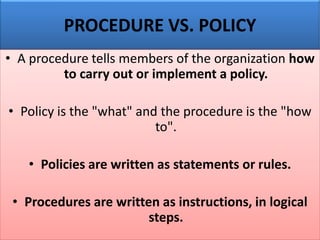 PROCEDURE VS. POLICY
• A procedure tells members of the organization how
to carry out or implement a policy.
• Policy is the "what" and the procedure is the "how
to".
• Policies are written as statements or rules.
• Procedures are written as instructions, in logical
steps.
 