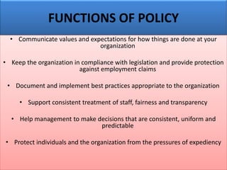 FUNCTIONS OF POLICY
• Communicate values and expectations for how things are done at your
organization
• Keep the organization in compliance with legislation and provide protection
against employment claims
• Document and implement best practices appropriate to the organization
• Support consistent treatment of staff, fairness and transparency
• Help management to make decisions that are consistent, uniform and
predictable
• Protect individuals and the organization from the pressures of expediency
 
