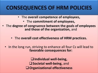 CONSEQUENCES OF HRM POLICIES
• The overall competence of employees,
• The commitment of employees,
• The degree of congruence between the goals of employees
and those of the organization, and
• The overall cost effectiveness of HRM practices.
• In the long run, striving to enhance all four Cs will lead to
favorable consequences for:
❑Individual well-being,
❑Societal well-being, and
❑Organizational effectiveness
 