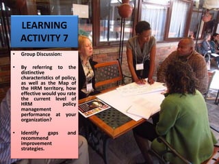 LEARNING
ACTIVITY 7
• Group Discussion:
• By referring to the
distinctive
characteristics of policy,
as well as the Map of
the HRM territory, how
effective would you rate
the current level of
HRM policy
management
performance at your
organization?
• Identify gaps and
recommend
improvement
strategies.
 