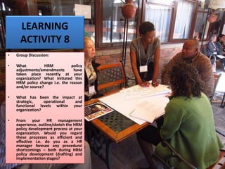LEARNING
ACTIVITY 8
• Group Discussion:
• What HRM policy
adjustments/amendments have
taken place recently at your
organization? What initiated this
HRM policy change i.e. the reason
and/or source?
• What has been the impact at
strategic, operational and
functional levels within your
organization?
• From your HR management
experience, outline/sketch the HRM
policy development process at your
organization. Would you regard
these processes as efficient and
effective i.e. do you as a HR
manager foresee any procedural
shortcomings – both during HRM
policy development (drafting) and
implementation stages?
 
