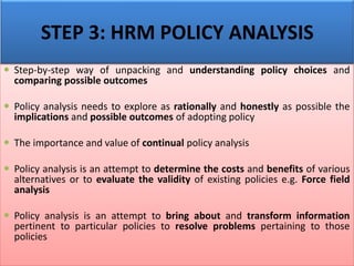  Step-by-step way of unpacking and understanding policy choices and
comparing possible outcomes
 Policy analysis needs to explore as rationally and honestly as possible the
implications and possible outcomes of adopting policy
 The importance and value of continual policy analysis
 Policy analysis is an attempt to determine the costs and benefits of various
alternatives or to evaluate the validity of existing policies e.g. Force field
analysis
 Policy analysis is an attempt to bring about and transform information
pertinent to particular policies to resolve problems pertaining to those
policies
STEP 3: HRM POLICY ANALYSIS
 