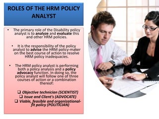 ROLES OF THE HRM POLICY
ANALYST
• The primary role of the Disability policy
analyst is to analyze and evaluate this
and other HRM policies.
• It is the responsibility of the policy
analyst to advise the HRM policy-maker
on the best course of action to resolve
HRM policy inadequacies.
• The HRM policy analyst is performing
both a policy analysis and a policy
advocacy function. In doing so, the
policy analyst will follow one of three
courses of action or a combination
thereof:
❑ Objective technician (SCIENTIST)
❑ Issue and Client's (ADVOCATE)
❑ Viable, feasible and organizational-
fit policy (POLITICIAN)
 