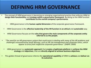 DEFINING HRM GOVERNANCE
• The concept of HRM governance is becoming an emerging organizational practice that enforces HRM to
design their functionality and strategy within a governance framework. By doing so the HRM function
contributes to the overall company’s performance.
• HRM governance is the human capital dimension of the corporate governance framework.
• HRM Governance is the effective leadership of the HR function in an ethical and sustainable way.
• HRM Governance focuses on the rules that govern the main components of the corporate entity
referred to as the people.
• “The need for an HR governance system that could assist in dealing with many of the HR problems and
challenges encountered by South Africans, such as HR risk management and corporate ethics, which
appear to arise from ineffective corporate governance.” (SABPP, 2009)
• HRM governance is a systematic approach that creates a legitimate platform to achieve the HRM
strategy and objectives, that are directly aligned to achieve business objectives.
• This golden thread of governance informs the operational capability of HRM to achieve and deliver on
its outcomes.
 
