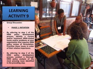 LEARNING
ACTIVITY 9
• Group Discussion:
• PHASE 1: INITIATION
• By referring to step 1 of the
HRM policy development
process, identify a current
and/or imminent HRM-related
issues and/or problems at your
organization that requires HRM
policy review of formulation.
Prioritize these issues in order
of their relative importance.
• By referring to step 2 of the
HRM policy development
process, conduct a thorough
HRM policy analysis of the
most pressing issue identified
in the preceding step.
 