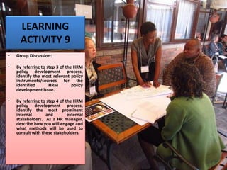 LEARNING
ACTIVITY 9
• Group Discussion:
• By referring to step 3 of the HRM
policy development process,
identify the most relevant policy
instruments/sources for the
identified HRM policy
development issue.
• By referring to step 4 of the HRM
policy development process,
identify the most prominent
internal and external
stakeholders. As a HR manager,
describe how you will engage and
what methods will be used to
consult with these stakeholders.
 