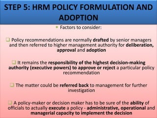  Factors to consider:
❑ Policy recommendations are normally drafted by senior managers
and then referred to higher management authority for deliberation,
approval and adoption
❑ It remains the responsibility of the highest decision-making
authority (executive powers) to approve or reject a particular policy
recommendation
❑ The matter could be referred back to management for further
investigation
❑ A policy-maker or decision maker has to be sure of the ability of
officials to actually execute a policy - administrative, operational and
managerial capacity to implement the decision
STEP 5: HRM POLICY FORMULATION AND
ADOPTION
 
