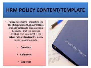 HRM POLICY CONTENT/TEMPLATE
• Policy statements - indicating the
specific regulations, requirements,
or modifications to organizational
behaviour that the policy is
creating. The statement is the
actual rule or standard the policy
needs to communicate.
• Questions
• References
• Approval
 