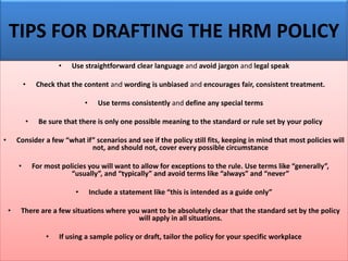 TIPS FOR DRAFTING THE HRM POLICY
• Use straightforward clear language and avoid jargon and legal speak
• Check that the content and wording is unbiased and encourages fair, consistent treatment.
• Use terms consistently and define any special terms
• Be sure that there is only one possible meaning to the standard or rule set by your policy
• Consider a few “what if” scenarios and see if the policy still fits, keeping in mind that most policies will
not, and should not, cover every possible circumstance
• For most policies you will want to allow for exceptions to the rule. Use terms like “generally”,
“usually”, and “typically” and avoid terms like “always” and “never”
• Include a statement like “this is intended as a guide only”
• There are a few situations where you want to be absolutely clear that the standard set by the policy
will apply in all situations.
• If using a sample policy or draft, tailor the policy for your specific workplace
 