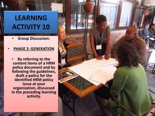 LEARNING
ACTIVITY 10
• Group Discussion:
• PHASE 2: GENERATION
• By referring to the
content items of a HRM
policy document and by
following the guidelines,
draft a policy for the
identified HRM policy
issue at your
organization, discussed
in the preceding learning
activity.
 