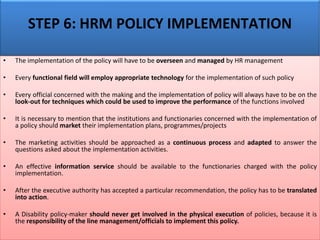 STEP 6: HRM POLICY IMPLEMENTATION
• The implementation of the policy will have to be overseen and managed by HR management
• Every functional field will employ appropriate technology for the implementation of such policy
• Every official concerned with the making and the implementation of policy will always have to be on the
look-out for techniques which could be used to improve the performance of the functions involved
• It is necessary to mention that the institutions and functionaries concerned with the implementation of
a policy should market their implementation plans, programmes/projects
• The marketing activities should be approached as a continuous process and adapted to answer the
questions asked about the implementation activities.
• An effective information service should be available to the functionaries charged with the policy
implementation.
• After the executive authority has accepted a particular recommendation, the policy has to be translated
into action.
• A Disability policy-maker should never get involved in the physical execution of policies, because it is
the responsibility of the line management/officials to implement this policy.
 