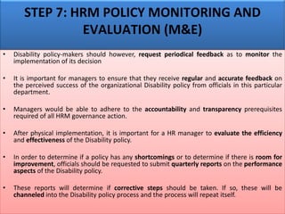 STEP 7: HRM POLICY MONITORING AND
EVALUATION (M&E)
• Disability policy-makers should however, request periodical feedback as to monitor the
implementation of its decision
• It is important for managers to ensure that they receive regular and accurate feedback on
the perceived success of the organizational Disability policy from officials in this particular
department.
• Managers would be able to adhere to the accountability and transparency prerequisites
required of all HRM governance action.
• After physical implementation, it is important for a HR manager to evaluate the efficiency
and effectiveness of the Disability policy.
• In order to determine if a policy has any shortcomings or to determine if there is room for
improvement, officials should be requested to submit quarterly reports on the performance
aspects of the Disability policy.
• These reports will determine if corrective steps should be taken. If so, these will be
channeled into the Disability policy process and the process will repeat itself.
 