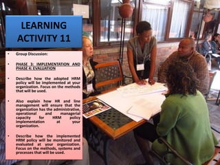 LEARNING
ACTIVITY 11
• Group Discussion:
• PHASE 3: IMPLEMENTATION AND
PHASE 4: EVALUATION
• Describe how the adopted HRM
policy will be implemented at your
organization. Focus on the methods
that will be used.
• Also explain how HR and line
management will ensure that the
organization has the administrative,
operational and managerial
capacity for HRM policy
implementation at your
organization.
• Describe how the implemented
HRM policy will be monitored and
evaluated at your organization.
Focus on the methods, systems and
processes that will be used.
 