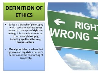 DEFINITION OF
ETHICS
• Ethics is a branch of philosophy
which seeks to address issues
related to concepts of right and
wrong. It is sometimes referred
to as moral philosophy,
including applied ethics e.g.
business ethics
• Moral principles or values that
govern and regulate a person's
behaviour or the conducting of
an activity.
 