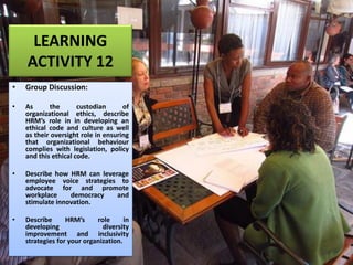 LEARNING
ACTIVITY 12
• Group Discussion:
• As the custodian of
organizational ethics, describe
HRM’s role in in developing an
ethical code and culture as well
as their oversight role in ensuring
that organizational behaviour
complies with legislation, policy
and this ethical code.
• Describe how HRM can leverage
employee voice strategies to
advocate for and promote
workplace democracy and
stimulate innovation.
• Describe HRM’s role in
developing diversity
improvement and inclusivity
strategies for your organization.
 