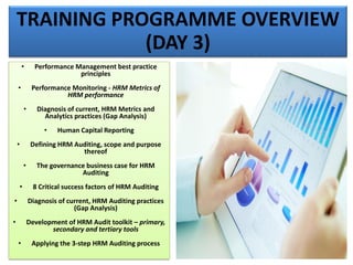 TRAINING PROGRAMME OVERVIEW
(DAY 3)
• Performance Management best practice
principles
• Performance Monitoring - HRM Metrics of
HRM performance
• Diagnosis of current, HRM Metrics and
Analytics practices (Gap Analysis)
• Human Capital Reporting
• Defining HRM Auditing, scope and purpose
thereof
• The governance business case for HRM
Auditing
• 8 Critical success factors of HRM Auditing
• Diagnosis of current, HRM Auditing practices
(Gap Analysis)
• Development of HRM Audit toolkit – primary,
secondary and tertiary tools
• Applying the 3-step HRM Auditing process
 