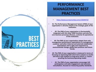 PERFORMANCE
MANAGEMENT BEST
PRACTICES
• https://www.surveymonkey.com/r/3GXW72Z
• #1: The Performance Management System (PMS) of your
organization is directly linked to the strategic goals of the
institution.
• #2: The PMS of your organization is (horizontally)
integrated with the other HRM functions and also the
core business processes (finance, customer & operations)
of the institution.
• #3: The PMS of your organization adapts from only
management performance expectations to management,
customer and other (internal and external) stakeholder
expectations and is agile and responsive to
environmental change, global best practices and future
trends.
• #4: The PMS of your organization is balanced in terms of
focusing on improving both short-term outputs or results
and also in the medium to long-term future i.e. future-
proofing the business/operating model.
• #5: The PMS of your organization encourages full
participation and wide engagement and extensive
consultation, focused on measuring quality standards.
 