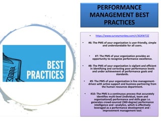 PERFORMANCE
MANAGEMENT BEST
PRACTICES
• https://www.surveymonkey.com/r/3GXW72Z
• #6: The PMS of your organization is user-friendly, simple
and understandable for all users.
• #7: The PMS of your organization provides an
opportunity to recognize performance excellence.
• #8: The PMS of your organization is vigilant and efficient
in identifying and correcting poor performance levels
and under achievement of performance goals and
standards.
• #9: The PMS of your organization is line management-
driven with active support and business partnering from
the human resources department.
• #10: The PMS is a continuous process that accurately
identifies multi-level (individual, team and
organizational) performance and skills gaps i.e.
generates crowd-sourced (360-degree) performance
intelligence and –analytics, which is effectively
leveraged as a performance development and -
improvement management tool.
 