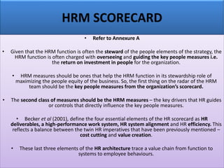 HRM SCORECARD
• Refer to Annexure A
• Given that the HRM function is often the steward of the people elements of the strategy, the
HRM function is often charged with overseeing and guiding the key people measures i.e.
the return on investment in people for the organization.
• HRM measures should be ones that help the HRM function in its stewardship role of
maximizing the people equity of the business. So, the first thing on the radar of the HRM
team should be the key people measures from the organization’s scorecard.
• The second class of measures should be the HRM measures – the key drivers that HR guides
or controls that directly influence the key people measures.
• Becker et al (2001), define the four essential elements of the HR scorecard as HR
deliverables, a high-performance work system, HR system alignment and HR efficiency. This
reflects a balance between the twin HR imperatives that have been previously mentioned –
cost cutting and value creation.
• These last three elements of the HR architecture trace a value chain from function to
systems to employee behaviours.
 