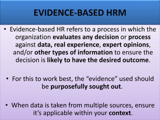 EVIDENCE-BASED HRM
• Evidence-based HR refers to a process in which the
organization evaluates any decision or process
against data, real experience, expert opinions,
and/or other types of information to ensure the
decision is likely to have the desired outcome.
• For this to work best, the “evidence” used should
be purposefully sought out.
• When data is taken from multiple sources, ensure
it’s applicable within your context.
 